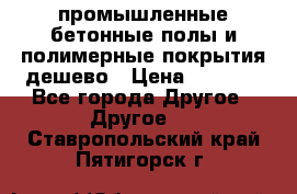 промышленные бетонные полы и полимерные покрытия дешево › Цена ­ 1 008 - Все города Другое » Другое   . Ставропольский край,Пятигорск г.